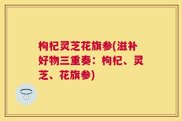枸杞灵芝花旗参(滋补好物三重奏：枸杞、灵芝、花旗参)