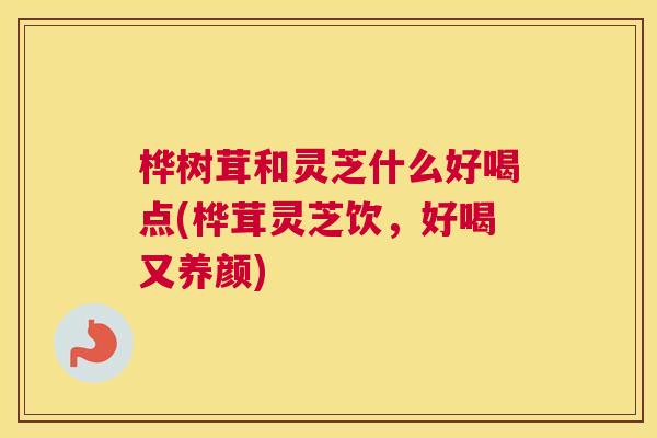 桦树茸和灵芝什么好喝点(桦茸灵芝饮，好喝又养颜)