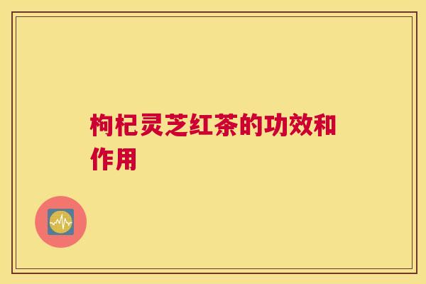 枸杞灵芝红茶的功效和作用