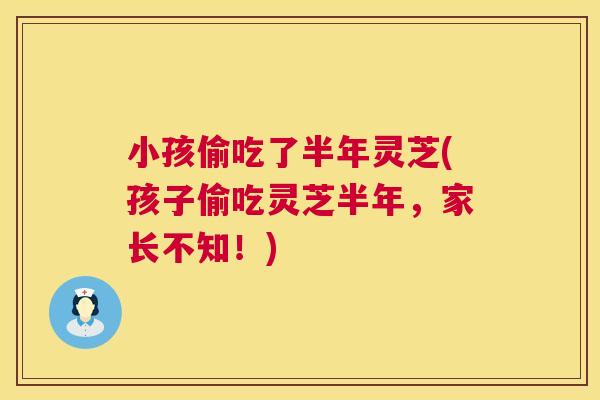 小孩偷吃了半年灵芝(孩子偷吃灵芝半年，家长不知！)
