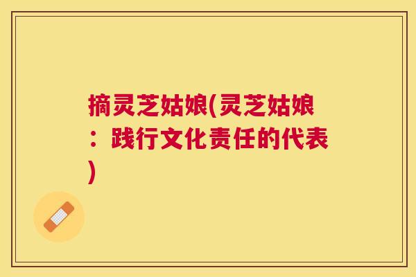 摘灵芝姑娘(灵芝姑娘：践行文化责任的代表)