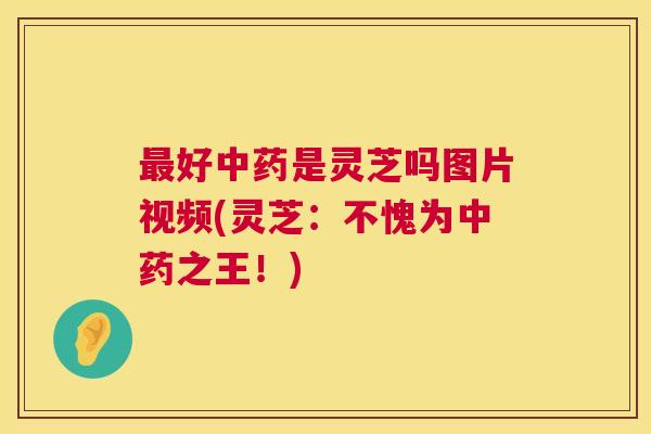 最好中药是灵芝吗图片视频(灵芝：不愧为中药之王！)