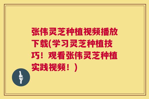 张伟灵芝种植视频播放下载(学习灵芝种植技巧！观看张伟灵芝种植实践视频！)
