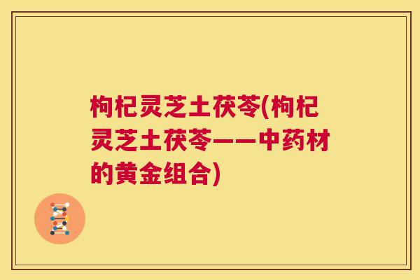 枸杞灵芝土茯苓(枸杞灵芝土茯苓——中药材的黄金组合)