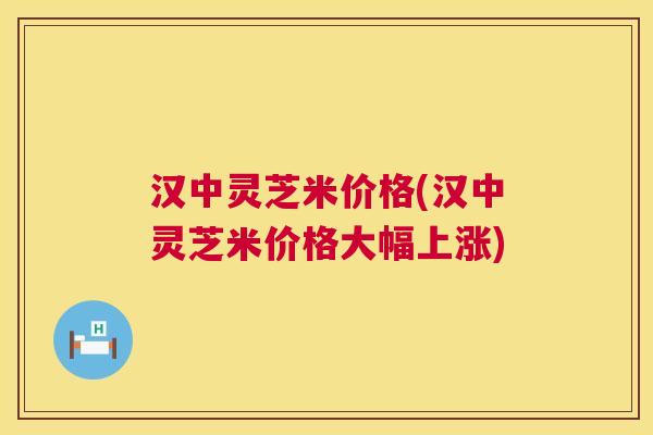 汉中灵芝米价格(汉中灵芝米价格大幅上涨)