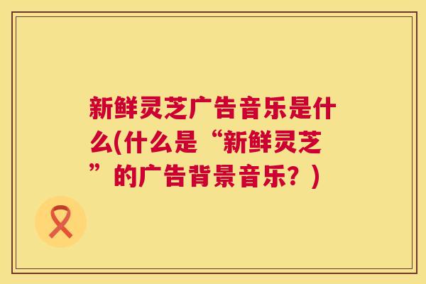 新鲜灵芝广告音乐是什么(什么是“新鲜灵芝”的广告背景音乐？)