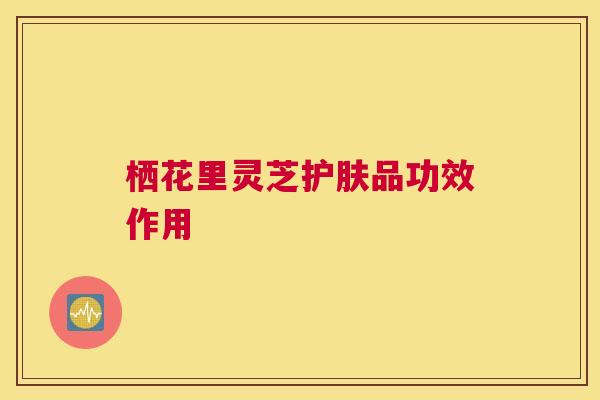 栖花里灵芝护肤品功效作用 栖花里灵芝护肤品功效作用