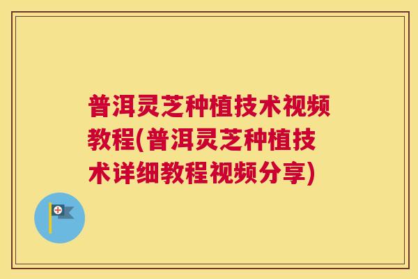 普洱灵芝种植技术视频教程(普洱灵芝种植技术详细教程视频分享) 普洱灵芝种植技术视频教程(普洱灵芝种植技术详细教程视频分享)