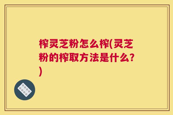 榨灵芝粉怎么榨(灵芝粉的榨取方法是什么?) 榨灵芝粉怎么榨(灵芝粉的榨取方法是什么?)