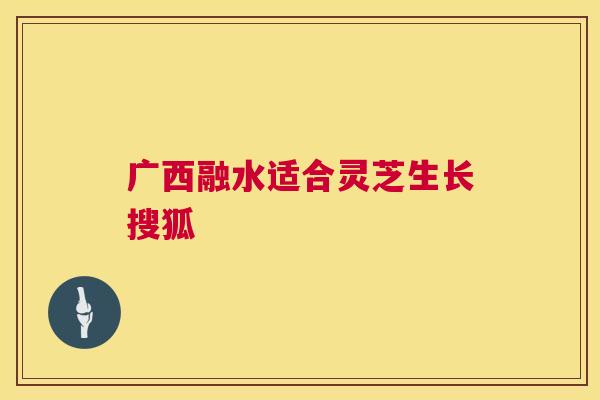 广西融水适合灵芝生长搜狐 广西融水适合灵芝生长搜狐
