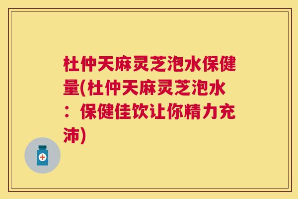 杜仲天麻灵芝泡水保健量(杜仲天麻灵芝泡水：保健佳饮让你精力充沛)