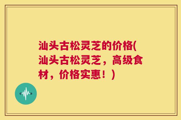 汕头古松灵芝的价格(汕头古松灵芝，高级食材，价格实惠！)