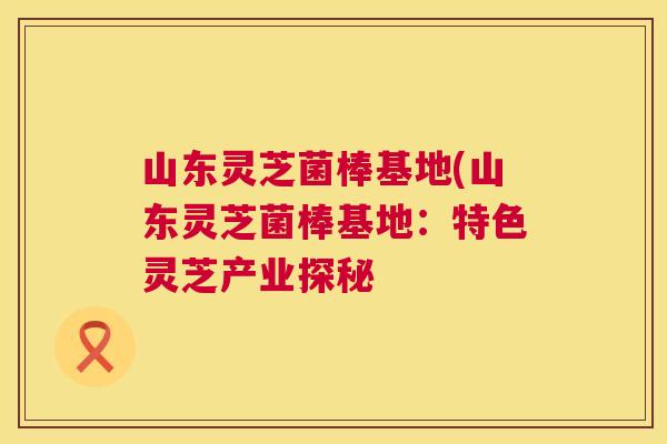 山东灵芝菌棒基地(山东灵芝菌棒基地：特色灵芝产业探秘
