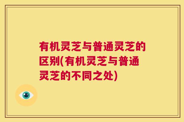 有机灵芝与普通灵芝的区别(有机灵芝与普通灵芝的不同之处)