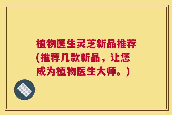 植物医生灵芝新品推荐(推荐几款新品,让您成为植物医生大师。) 植物医生灵芝新品推荐(推荐几款新品,让您成为植物医生大师。)