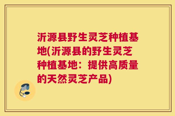 沂源县野生灵芝种植基地(沂源县的野生灵芝种植基地:提供高质量的天然灵芝产品) 沂源县野生灵芝种植基地(沂源县的野生灵芝种植基地:提供高质量的天然灵芝产品)