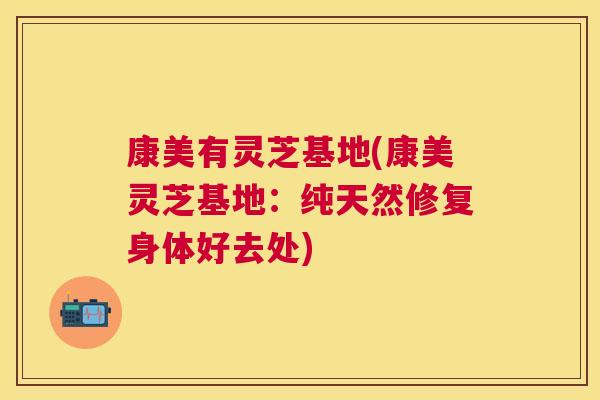 康美有灵芝基地(康美灵芝基地:纯天然修复身体好去处) 康美有灵芝基地(康美灵芝基地:纯天然修复身体好去处)