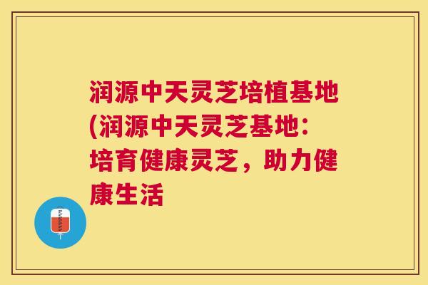 润源中天灵芝培植基地(润源中天灵芝基地：培育健康灵芝，助力健康生活