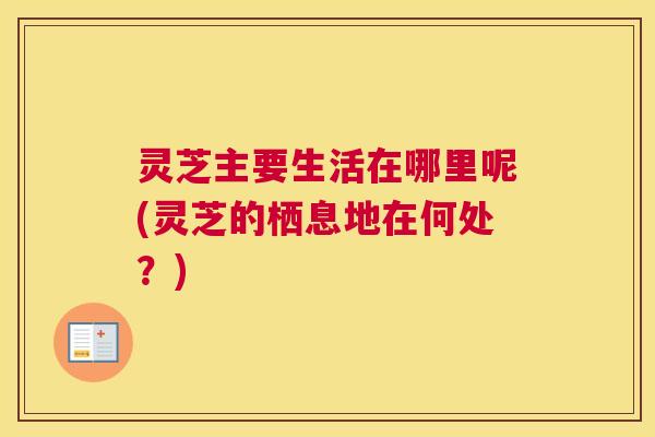 灵芝主要生活在哪里呢(灵芝的栖息地在何处?) 灵芝主要生活在哪里呢(灵芝的栖息地在何处?)