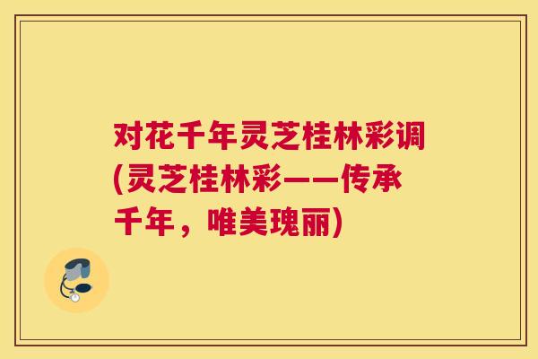 对花千年灵芝桂林彩调(灵芝桂林彩——传承千年，唯美瑰丽)