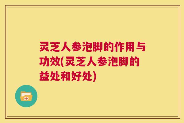灵芝人参泡脚的作用与功效(灵芝人参泡脚的益处和好处)