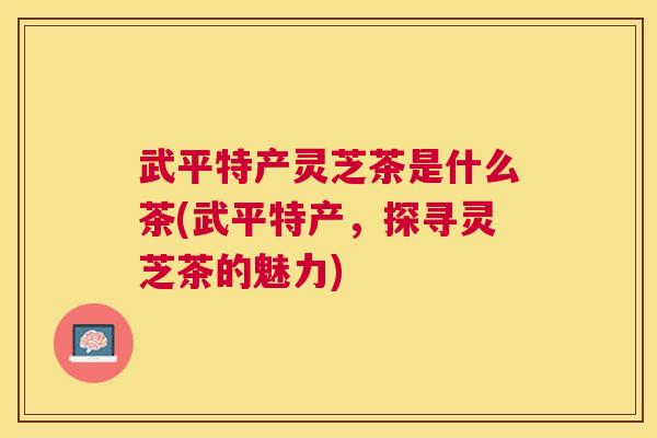 武平特产灵芝茶是什么茶(武平特产，探寻灵芝茶的魅力)