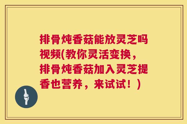 排骨炖香菇能放灵芝吗视频(教你灵活变换，排骨炖香菇加入灵芝提香也营养，来试试！)