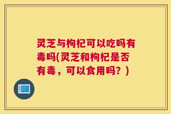 灵芝与枸杞可以吃吗有毒吗(灵芝和枸杞是否有毒，可以食用吗？)