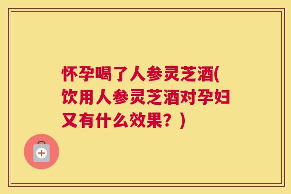 怀孕喝了人参灵芝酒(饮用人参灵芝酒对孕妇又有什么效果？)