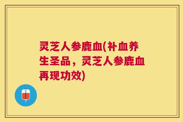 灵芝人参鹿血(补血养生圣品，灵芝人参鹿血再现功效)