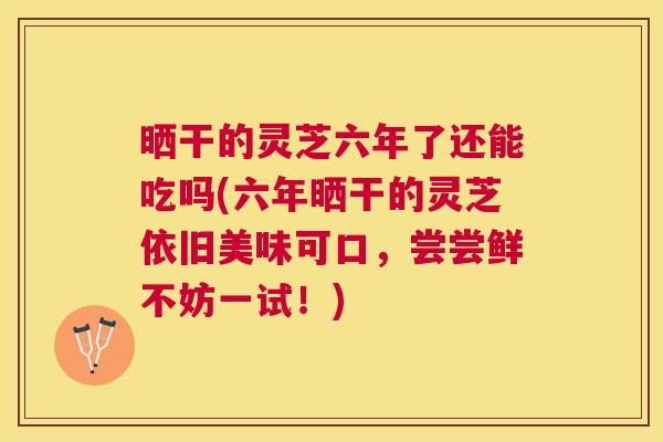 晒干的灵芝六年了还能吃吗(六年晒干的灵芝依旧美味可口，尝尝鲜不妨一试！)