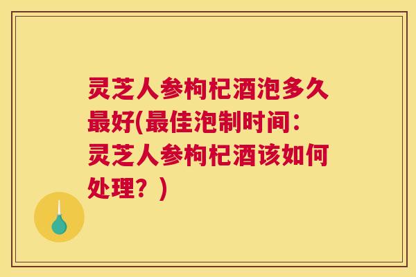 灵芝人参枸杞酒泡多久好(佳泡制时间：灵芝人参枸杞酒该如何处理？)