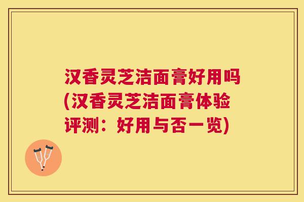 汉香灵芝洁面膏好用吗(汉香灵芝洁面膏体验评测：好用与否一览)