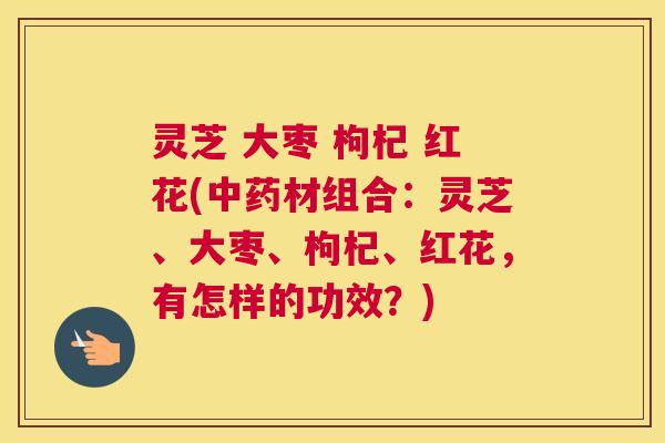 灵芝 大枣 枸杞 红花(材组合:灵芝、大枣、枸杞、红花,有怎样的功效?) 灵芝 大枣 枸杞 红花(材组合:灵芝、大枣、枸杞、红花,有怎样的功效?)