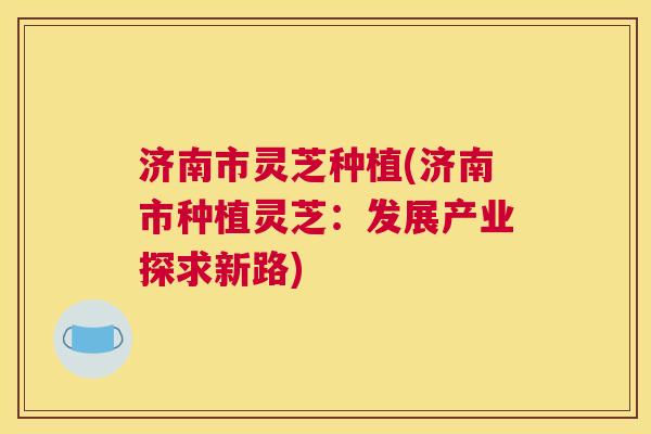 济南市灵芝种植(济南市种植灵芝：发展产业探求新路)