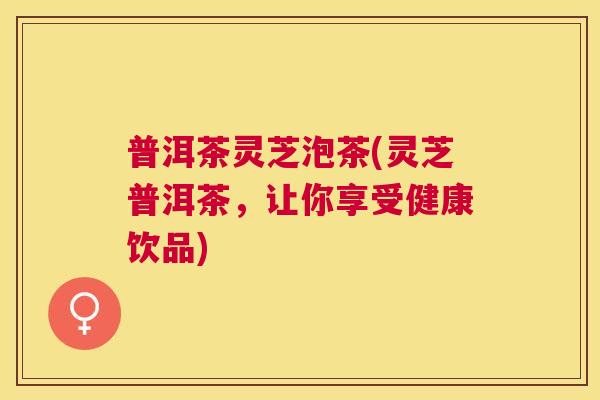 普洱茶灵芝泡茶(灵芝普洱茶，让你享受健康饮品)