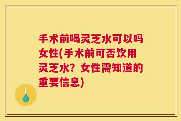 手术前喝灵芝水可以吗女性(手术前可否饮用灵芝水？女性需知道的重要信息)