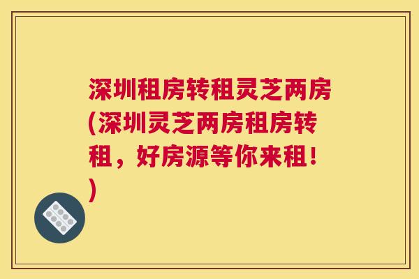深圳租房转租灵芝两房(深圳灵芝两房租房转租，好房源等你来租！)