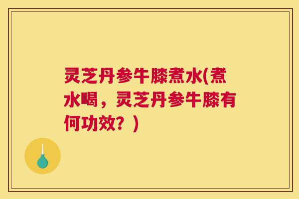 灵芝丹参牛膝煮水(煮水喝，灵芝丹参牛膝有何功效？)