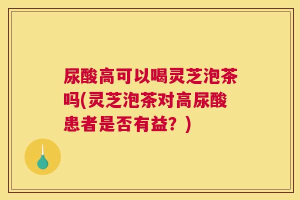 尿酸高可以喝灵芝泡茶吗(灵芝泡茶对高尿酸患者是否有益？)