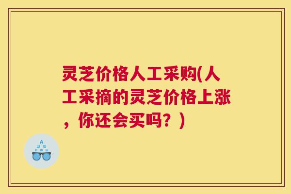 灵芝价格人工采购(人工采摘的灵芝价格上涨，你还会买吗？)