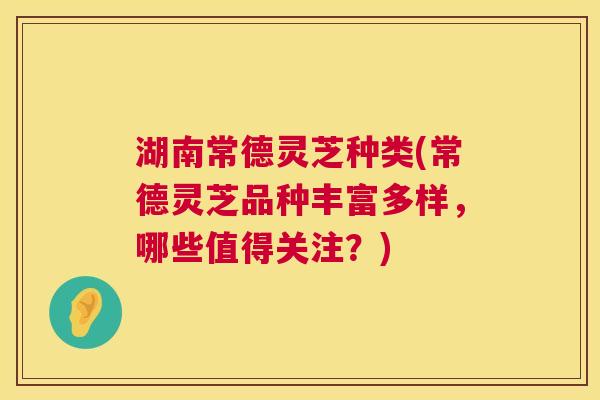 湖南常德灵芝种类(常德灵芝品种丰富多样，哪些值得关注？)