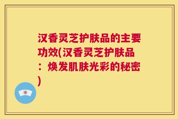 汉香灵芝护肤品的主要功效(汉香灵芝护肤品：焕发光彩的秘密)