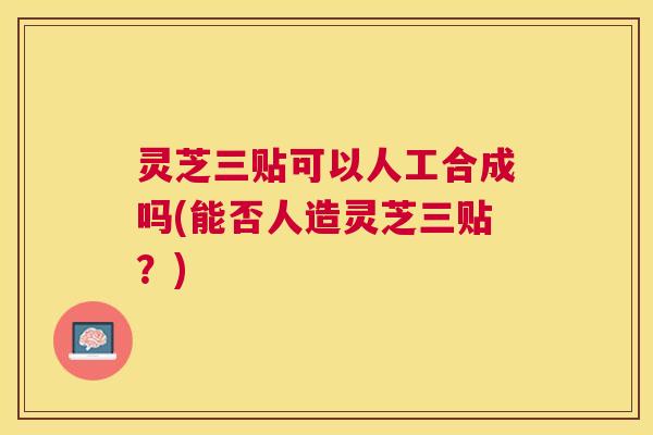 灵芝三贴可以人工合成吗(能否人造灵芝三贴？)