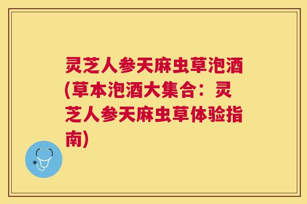 灵芝人参天麻虫草泡酒(草本泡酒大集合：灵芝人参天麻虫草体验指南)