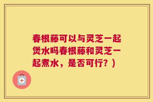 春根藤可以与灵芝一起煲水吗春根藤和灵芝一起煮水，是否可行？)