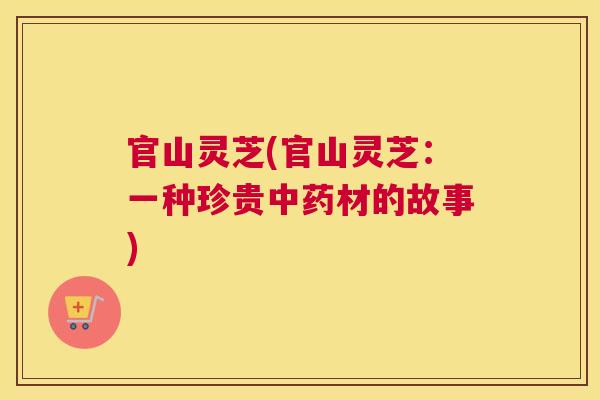 官山灵芝(官山灵芝：一种珍贵中药材的故事)