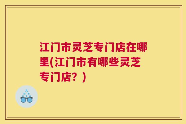 江门市灵芝专门店在哪里(江门市有哪些灵芝专门店？)