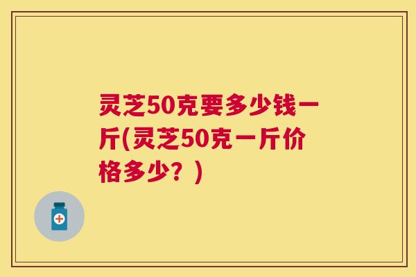 灵芝50克要多少钱一斤(灵芝50克一斤价格多少？)