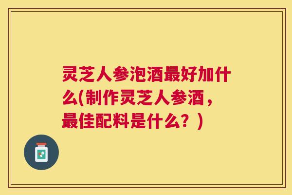 灵芝人参泡酒最好加什么(制作灵芝人参酒，最佳配料是什么？)